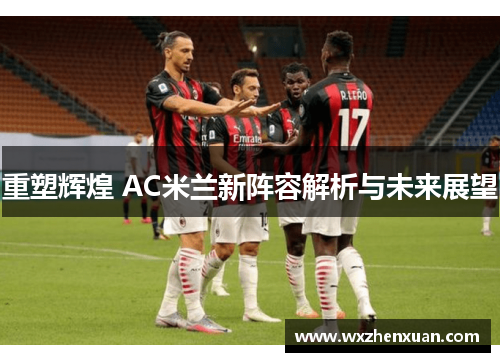 重塑辉煌 AC米兰新阵容解析与未来展望