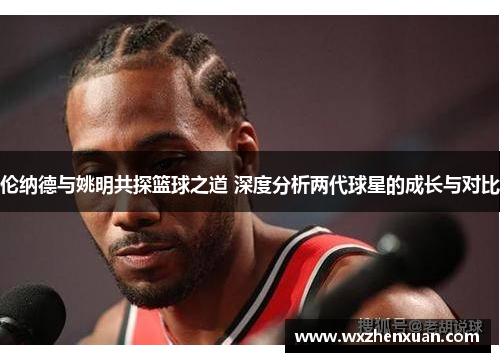 伦纳德与姚明共探篮球之道 深度分析两代球星的成长与对比