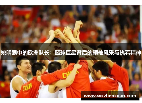 姚明眼中的欧洲队长：篮球巨星背后的领袖风采与执着精神