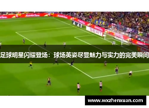 足球明星闪耀登场：球场英姿尽显魅力与实力的完美瞬间