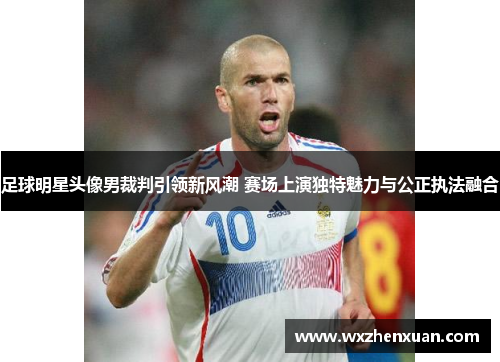 足球明星头像男裁判引领新风潮 赛场上演独特魅力与公正执法融合