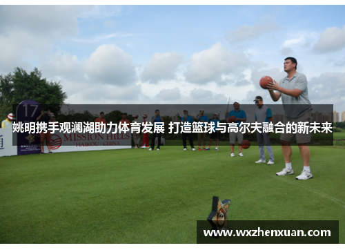 姚明携手观澜湖助力体育发展 打造篮球与高尔夫融合的新未来