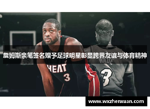 詹姆斯亲笔签名赠予足球明星彰显跨界友谊与体育精神
