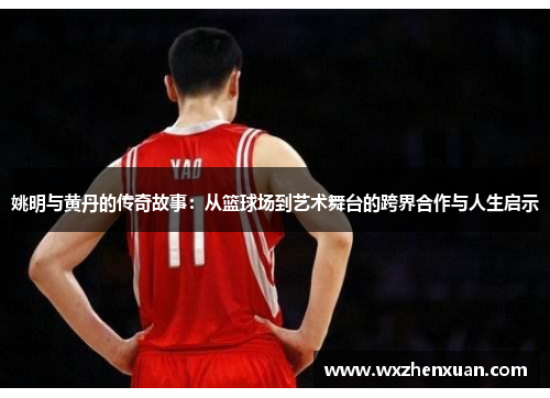 姚明与黄丹的传奇故事：从篮球场到艺术舞台的跨界合作与人生启示