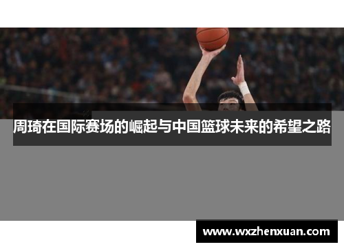 周琦在国际赛场的崛起与中国篮球未来的希望之路